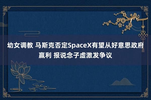 幼女调教 马斯克否定SpaceX有望从好意思政府赢利 报说念子虚激发争议