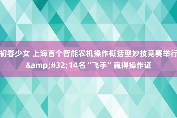 初春少女 上海首个智能农机操作概括型妙技竞赛举行&#32;14名“飞手”赢得操作证