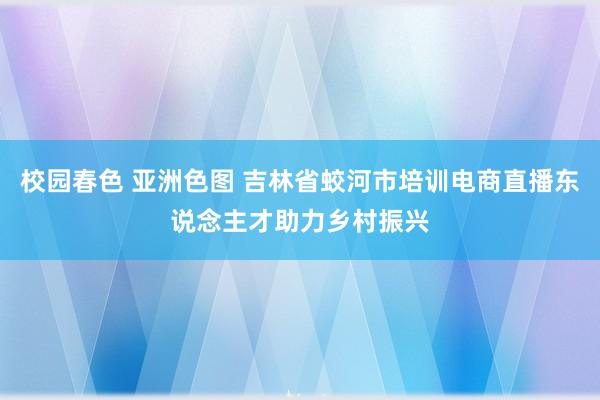 校园春色 亚洲色图 吉林省蛟河市培训电商直播东说念主才助力乡村振兴