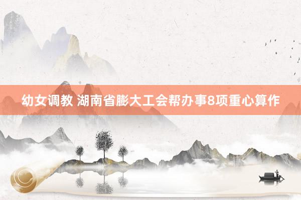 幼女调教 湖南省膨大工会帮办事8项重心算作