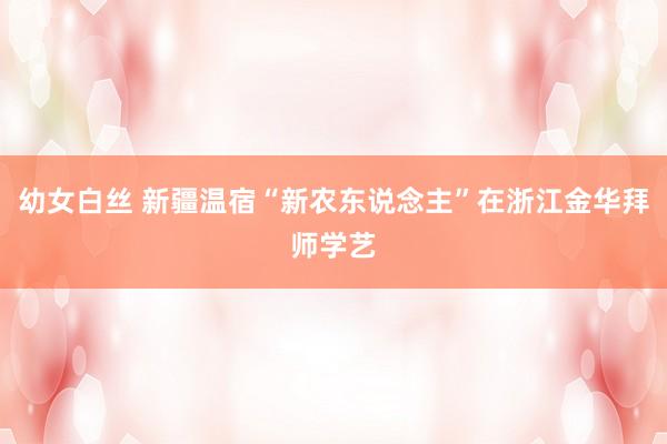 幼女白丝 新疆温宿“新农东说念主”在浙江金华拜师学艺