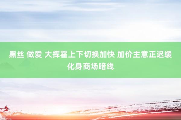 黑丝 做爱 大挥霍上下切换加快 加价主意正迟缓化身商场暗线