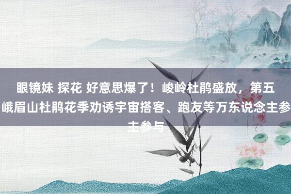 眼镜妹 探花 好意思爆了！峻岭杜鹃盛放，第五届峨眉山杜鹃花季劝诱宇宙搭客、跑友等万东说念主参与