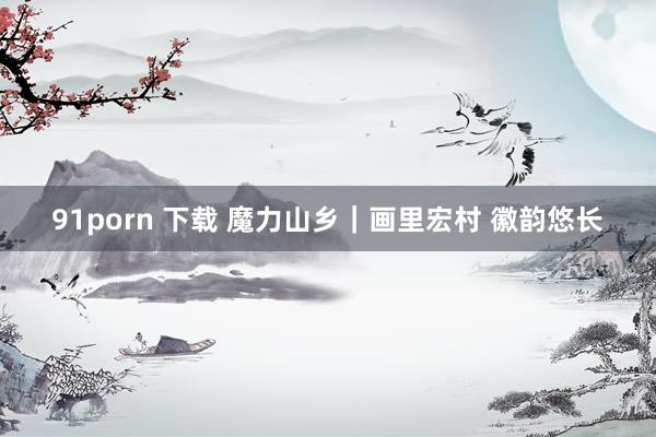 91porn 下载 魔力山乡｜画里宏村 徽韵悠长