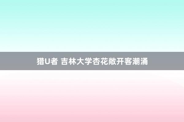 猎U者 吉林大学杏花敞开客潮涌