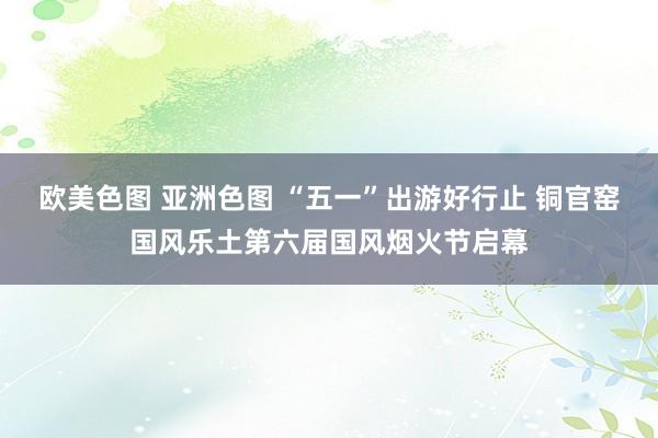 欧美色图 亚洲色图 “五一”出游好行止 铜官窑国风乐土第六届国风烟火节启幕