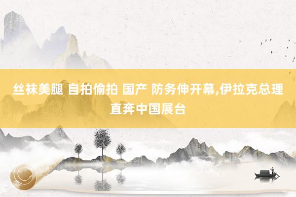 丝袜美腿 自拍偷拍 国产 防务伸开幕，伊拉克总理直奔中国展台