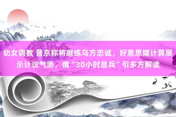 幼女调教 普京称将磨练乌方忠诚，好意思媒计算展示计议气派，俄“30小时息兵”引多方解读