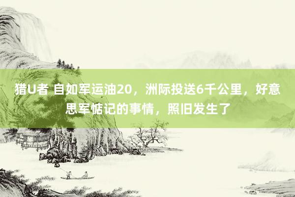 猎U者 自如军运油20，洲际投送6千公里，好意思军惦记的事情，照旧发生了