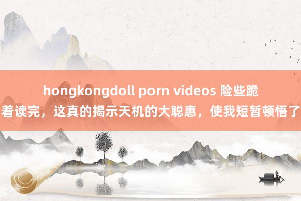 hongkongdoll porn videos 险些跪着读完，这真的揭示天机的大聪惠，使我短暂顿悟了
