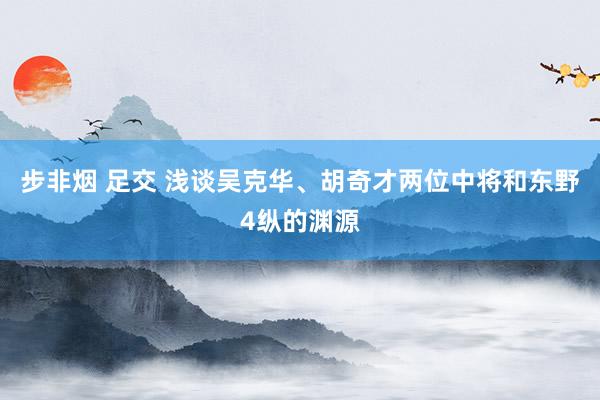 步非烟 足交 浅谈吴克华、胡奇才两位中将和东野4纵的渊源