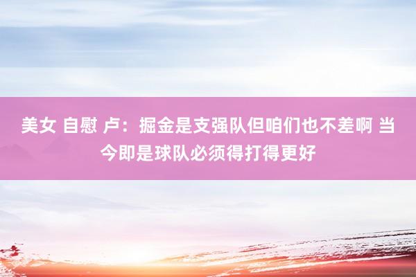 美女 自慰 卢：掘金是支强队但咱们也不差啊 当今即是球队必须得打得更好