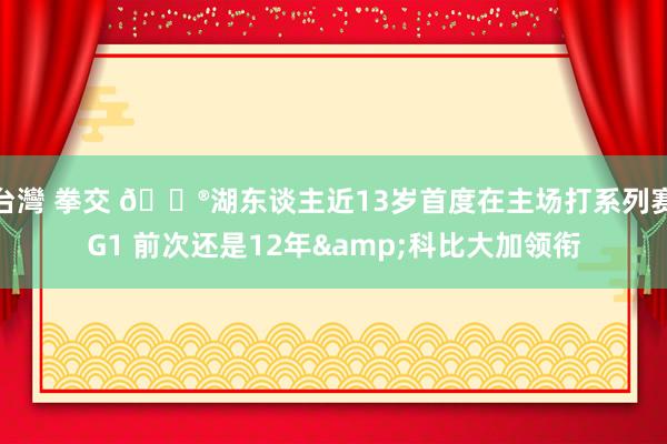 台灣 拳交 😮湖东谈主近13岁首度在主场打系列赛G1 前次还是12年&科比大加领衔