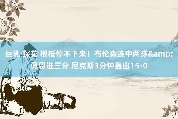 巨乳 探花 根柢停不下来！布伦森连中两球&佩恩进三分 尼克斯3分钟轰出15-0