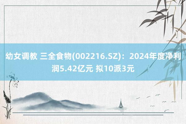 幼女调教 三全食物(002216.SZ)：2024年度净利润5.42亿元 拟10派3元