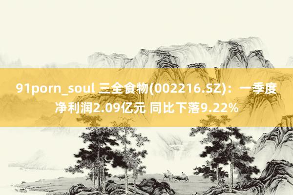 91porn_soul 三全食物(002216.SZ)：一季度净利润2.09亿元 同比下落9.22%