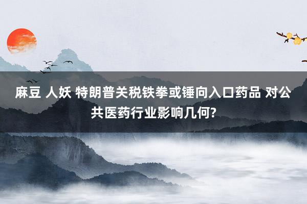 麻豆 人妖 特朗普关税铁拳或锤向入口药品 对公共医药行业影响几何?