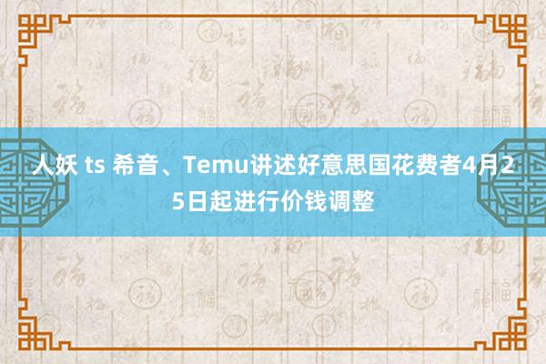 人妖 ts 希音、Temu讲述好意思国花费者4月25日起进行价钱调整