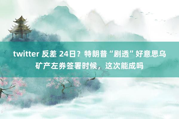 twitter 反差 24日？特朗普“剧透”好意思乌矿产左券签署时候，这次能成吗