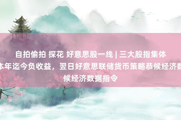 自拍偷拍 探花 好意思股一线 | 三大股指集体收涨，本年迄今负收益，翌日好意思联储货币策略恭候经济数据指令