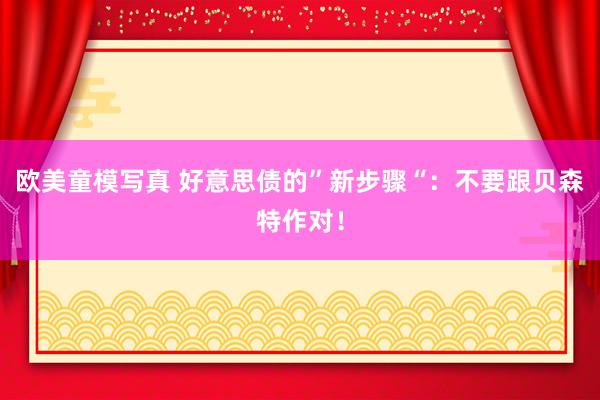 欧美童模写真 好意思债的”新步骤“：不要跟贝森特作对！