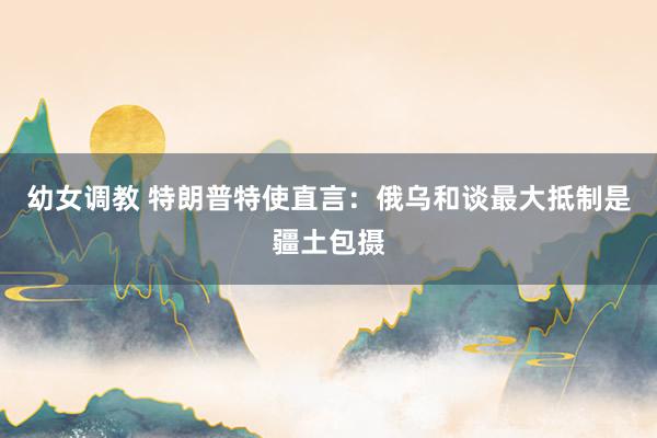 幼女调教 特朗普特使直言：俄乌和谈最大抵制是疆土包摄
