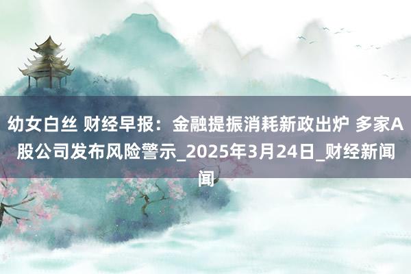 幼女白丝 财经早报：金融提振消耗新政出炉 多家A股公司发布风险警示_2025年3月24日_财经新闻