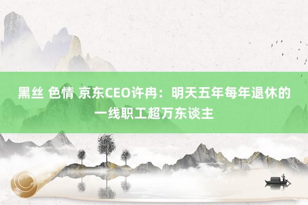 黑丝 色情 京东CEO许冉：明天五年每年退休的一线职工超万东谈主