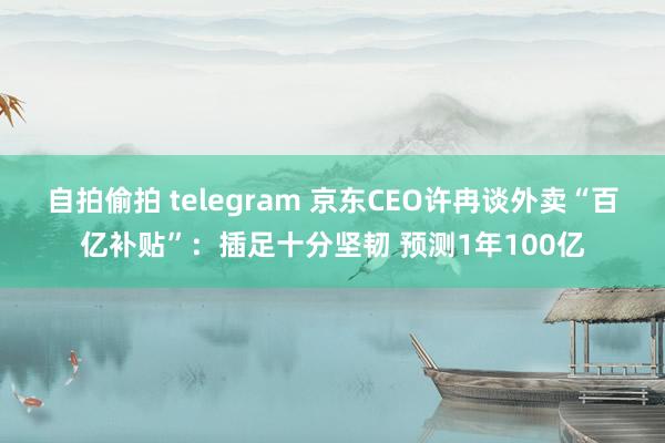 自拍偷拍 telegram 京东CEO许冉谈外卖“百亿补贴”：插足十分坚韧 预测1年100亿