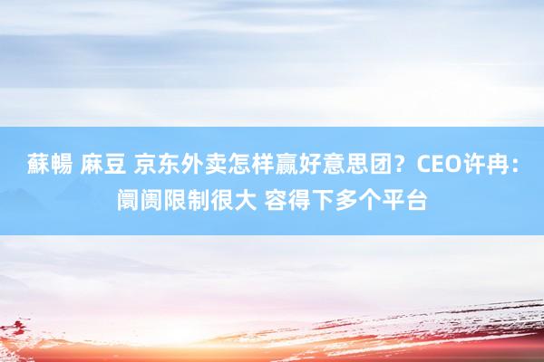蘇暢 麻豆 京东外卖怎样赢好意思团？CEO许冉：阛阓限制很大 容得下多个平台