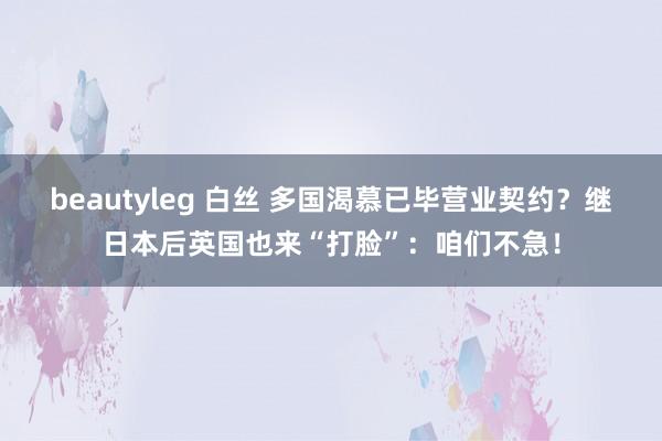 beautyleg 白丝 多国渴慕已毕营业契约？继日本后英国也来“打脸”：咱们不急！