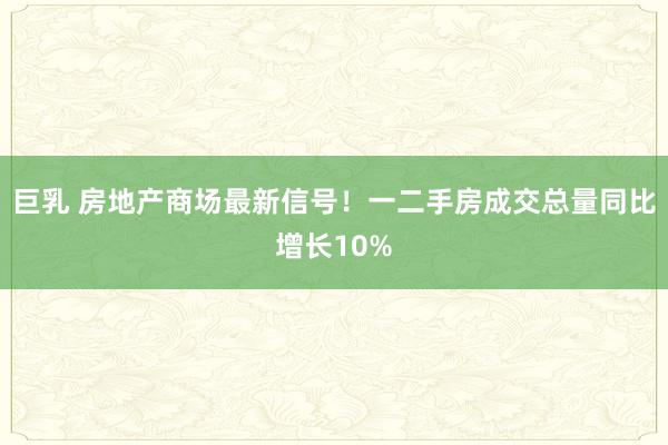 巨乳 房地产商场最新信号！一二手房成交总量同比增长10%
