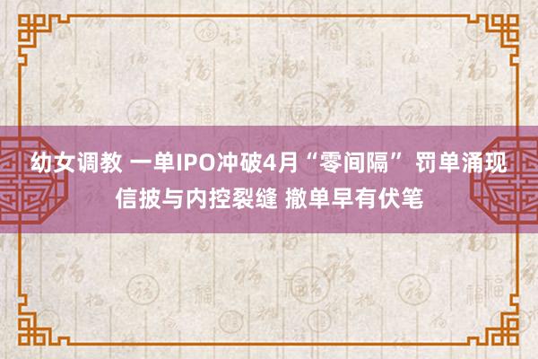幼女调教 一单IPO冲破4月“零间隔” 罚单涌现信披与内控裂缝 撤单早有伏笔