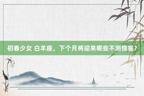 初春少女 白羊座，下个月将迎来哪些不测惊喜？