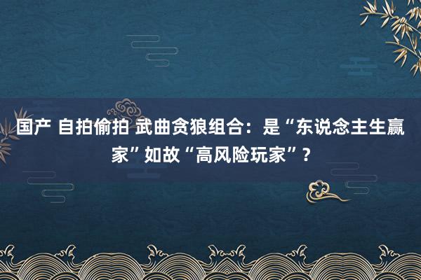国产 自拍偷拍 武曲贪狼组合：是“东说念主生赢家”如故“高风险玩家”？