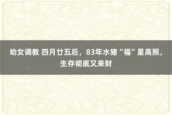 幼女调教 四月廿五后，83年水猪“福”星高照，生存彻底又来财