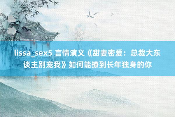 lissa_sex5 言情演义《甜妻密爱：总裁大东谈主别宠我》如何能撩到长年独身的你