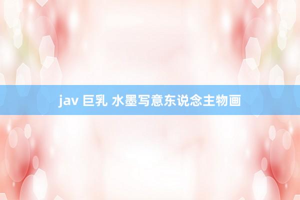 jav 巨乳 水墨写意东说念主物画