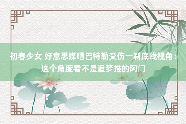 初春少女 好意思媒晒巴特勒受伤一刹底线视角：这个角度看不是追梦推的阿门