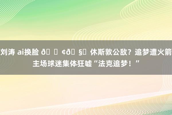 刘涛 ai换脸 💢🧐休斯敦公敌？追梦遭火箭主场球迷集体狂嘘“法克追梦！”