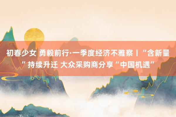 初春少女 勇毅前行·一季度经济不雅察丨“含新量”持续升迁 大众采购商分享“中国机遇”