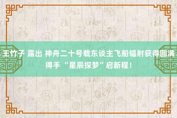 王竹子 露出 神舟二十号载东谈主飞船辐射获得圆满得手 “星辰探梦”启新程！