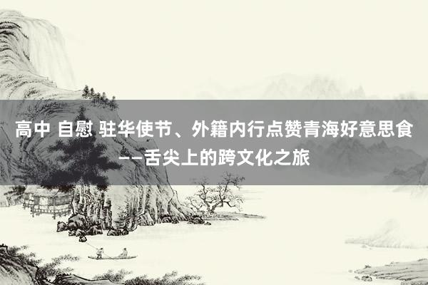 高中 自慰 驻华使节、外籍内行点赞青海好意思食——舌尖上的跨文化之旅