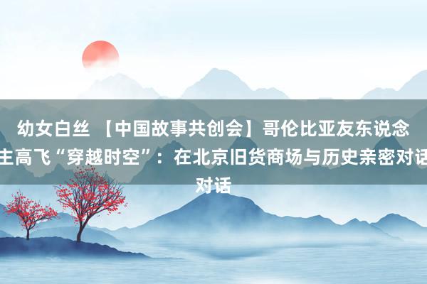 幼女白丝 【中国故事共创会】哥伦比亚友东说念主高飞“穿越时空”：在北京旧货商场与历史亲密对话