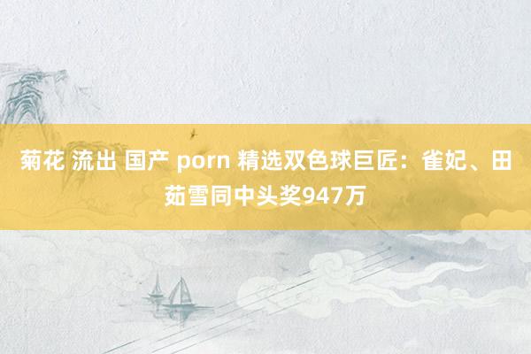 菊花 流出 国产 porn 精选双色球巨匠：雀妃、田茹雪同中头奖947万