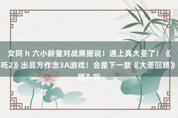 女同 h 六小龄童对战黑据说！遇上真大圣了！《哪吒2》出品方作念3A游戏！会是下一款《大圣回顾》吗