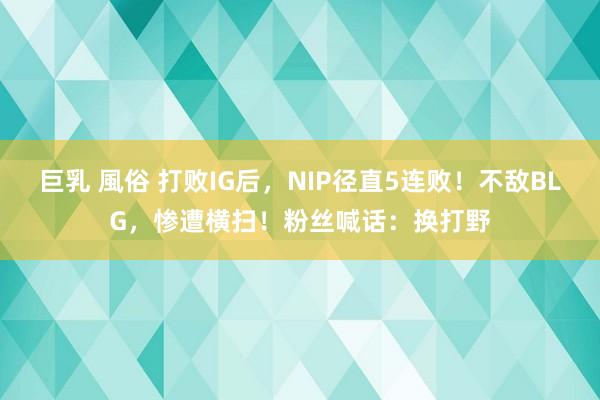 巨乳 風俗 打败IG后，NIP径直5连败！不敌BLG，惨遭横扫！粉丝喊话：换打野