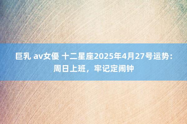 巨乳 av女優 十二星座2025年4月27号运势：周日上班，牢记定闹钟