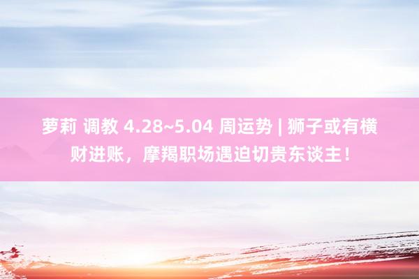 萝莉 调教 4.28~5.04 周运势 | 狮子或有横财进账，摩羯职场遇迫切贵东谈主！