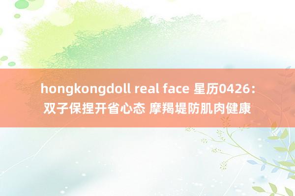 hongkongdoll real face 星历0426：双子保捏开省心态 摩羯堤防肌肉健康